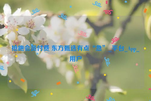 抢跑会员付费 东方甄选有点“急”_平台_App_用户