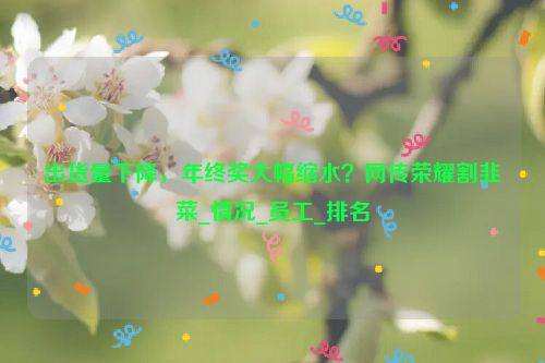 出货量下降，年终奖大幅缩水？网传荣耀割韭菜_情况_员工_排名