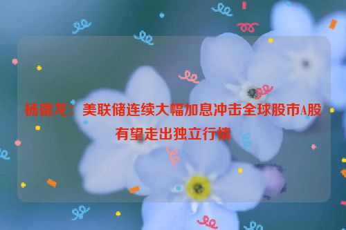 杨德龙：美联储连续大幅加息冲击全球股市A股有望走出独立行情