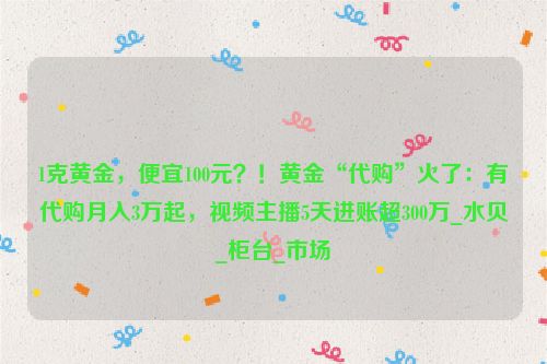 1克黄金，便宜100元？！黄金“代购”火了：有代购月入3万起，视频主播5天进账超300万_水贝_柜台_市场