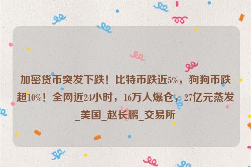 加密货币突发下跌！比特币跌近5%，狗狗币跌超10%！全网近24小时，16万人爆仓，27亿元蒸发_美国_赵长鹏_交易所