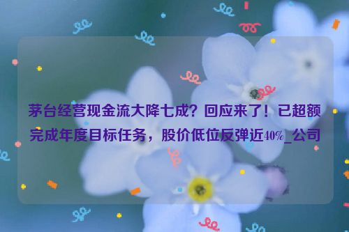 茅台经营现金流大降七成？回应来了！已超额完成年度目标任务，股价低位反弹近40%_公司