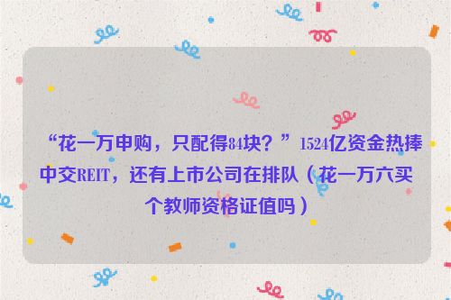 “花一万申购，只配得84块？”1524亿资金热捧中交REIT，还有上市公司在排队（花一万六买个教师资格证值吗）