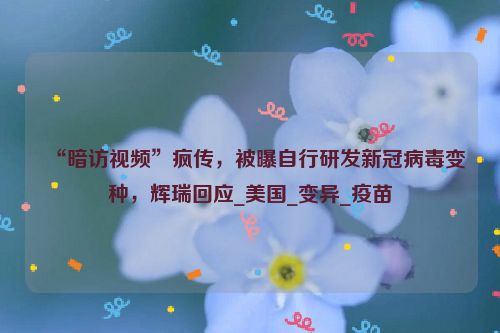 “暗访视频”疯传，被曝自行研发新冠病毒变种，辉瑞回应_美国_变异_疫苗