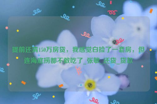 提前还清150万房贷，我感觉白捡了一套房，但连海底捞都不敢吃了_张敏_还贷_贷款