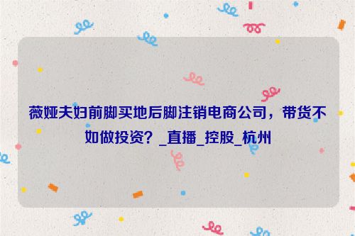 薇娅夫妇前脚买地后脚注销电商公司，带货不如做投资？_直播_控股_杭州