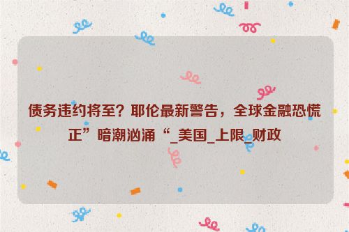 债务违约将至？耶伦最新警告，全球金融恐慌正”暗潮汹涌“_美国_上限_财政