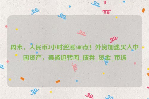 周末，人民币3小时逆涨600点！外资加速买入中国资产，美被迫转向_债券_资金_市场