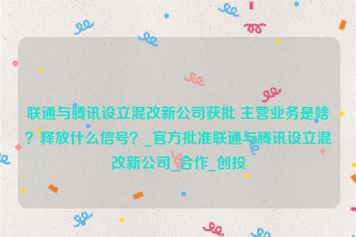 联通与腾讯设立混改新公司获批 主营业务是啥？释放什么信号？_官方批准联通与腾讯设立混改新公司_合作_创投