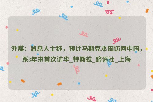 外媒：消息人士称，预计马斯克本周访问中国，系3年来首次访华_特斯拉_路透社_上海