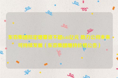 东百集团拟定增募资不超6.65亿元 助力公司未来可持续发展（东百集团增持价格公告）