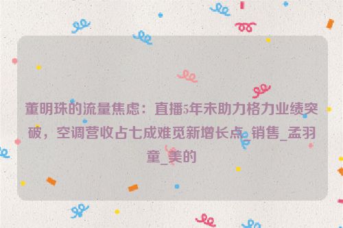 董明珠的流量焦虑：直播5年未助力格力业绩突破，空调营收占七成难觅新增长点_销售_孟羽童_美的