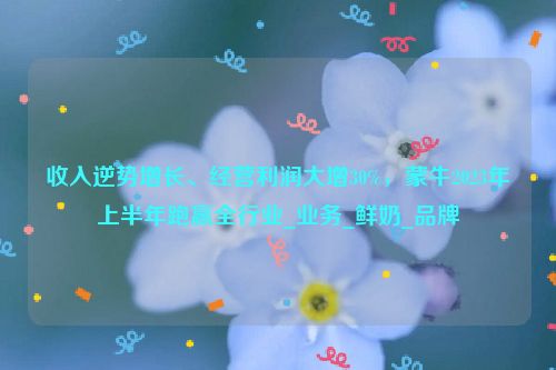 收入逆势增长、经营利润大增30%，蒙牛2023年上半年跑赢全行业_业务_鲜奶_品牌