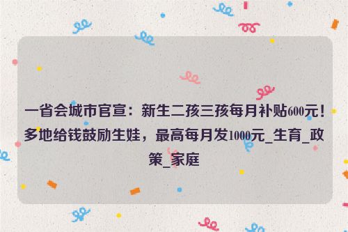 一省会城市官宣：新生二孩三孩每月补贴600元！多地给钱鼓励生娃，最高每月发1000元_生育_政策_家庭