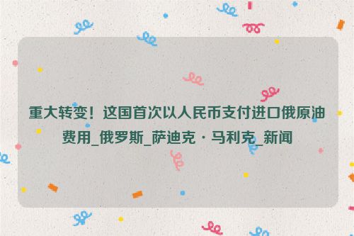 重大转变！这国首次以人民币支付进口俄原油费用_俄罗斯_萨迪克·马利克_新闻