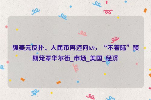 强美元反扑、人民币再迈向6.9，“不着陆”预期笼罩华尔街_市场_美国_经济