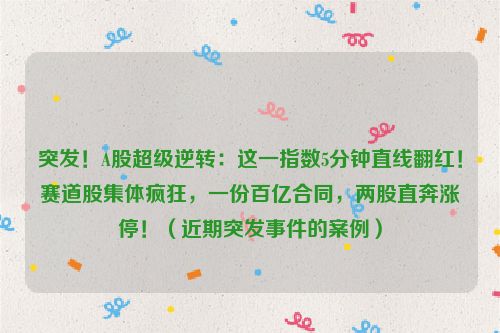 突发！A股超级逆转：这一指数5分钟直线翻红！赛道股集体疯狂，一份百亿合同，两股直奔涨停！（近期突发事件的案例）