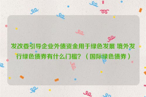 发改委引导企业外债资金用于绿色发展 境外发行绿色债券有什么门槛？（国际绿色债券）