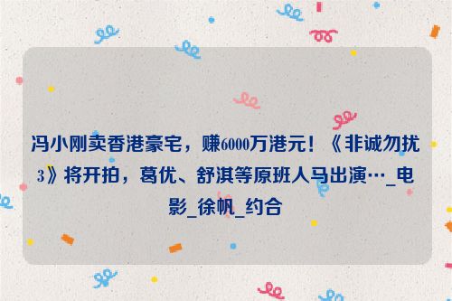 冯小刚卖香港豪宅，赚6000万港元！《非诚勿扰3》将开拍，葛优、舒淇等原班人马出演…_电影_徐帆_约合