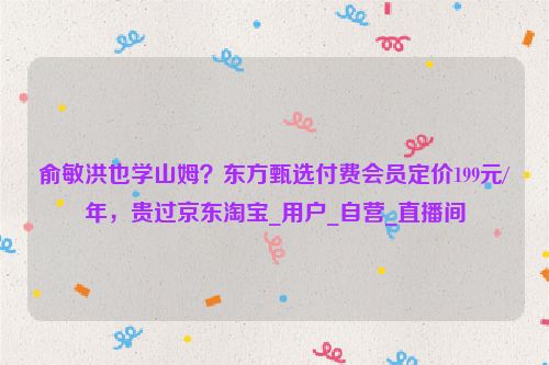 俞敏洪也学山姆？东方甄选付费会员定价199元/年，贵过京东淘宝_用户_自营_直播间