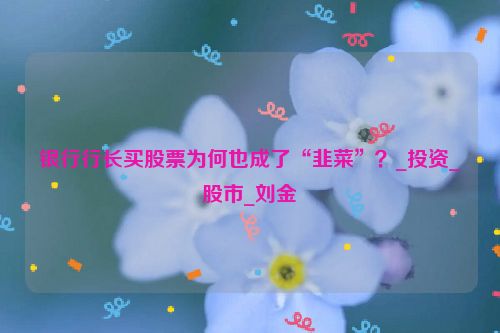 银行行长买股票为何也成了“韭菜”？_投资_股市_刘金