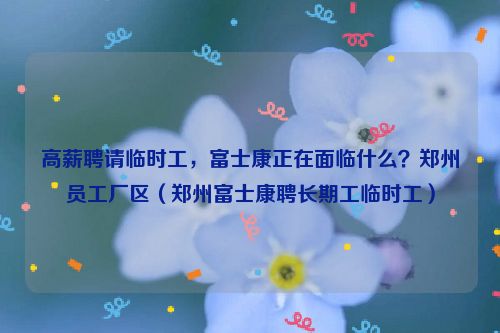 高薪聘请临时工，富士康正在面临什么？郑州员工厂区（郑州富士康聘长期工临时工）