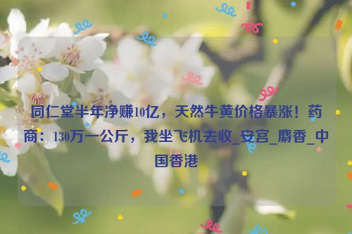 同仁堂半年净赚10亿，天然牛黄价格暴涨！药商：130万一公斤，我坐飞机去收_安宫_麝香_中国香港