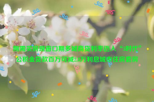 刚需买房现窗口期多城商贷利率迈入“3时代”公积金贷款百万可减2.8万利息城市住房套房