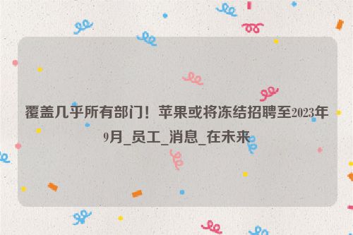 覆盖几乎所有部门！苹果或将冻结招聘至2023年9月_员工_消息_在未来