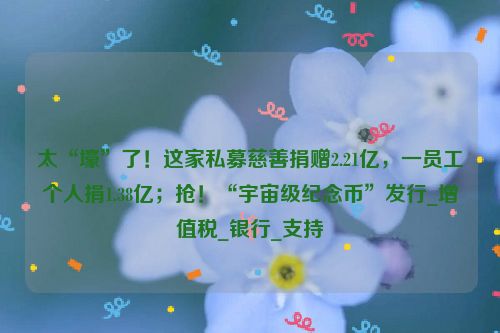 太“壕”了！这家私募慈善捐赠2.21亿，一员工个人捐1.38亿；抢！“宇宙级纪念币”发行_增值税_银行_支持