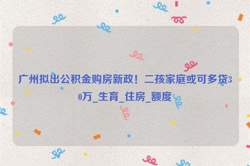 广州拟出公积金购房新政！二孩家庭或可多贷30万_生育_住房_额度