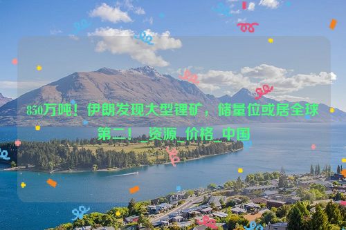 850万吨！伊朗发现大型锂矿，储量位或居全球第二！_资源_价格_中国