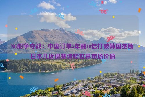 NG船争夺战：中国订单5年翻10倍打破韩国垄断日本几近退赛造船世界市场价值