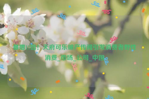 暴增17倍！天府可乐破产传闻引发消费者野性消费_市场_公司_中国