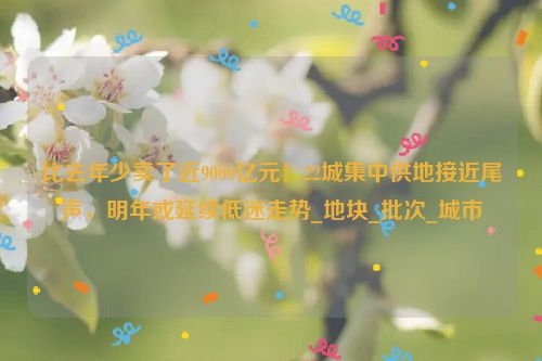 比去年少卖了近9000亿元！22城集中供地接近尾声，明年或延续低迷走势_地块_批次_城市