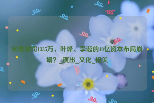 笑果被罚1335万，叶烽、李诞的40亿资本布局崩塌？_演出_文化_相关