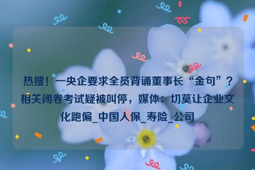 热搜！一央企要求全员背诵董事长“金句”？相关闭卷考试疑被叫停，媒体：切莫让企业文化跑偏_中国人保_寿险_公司