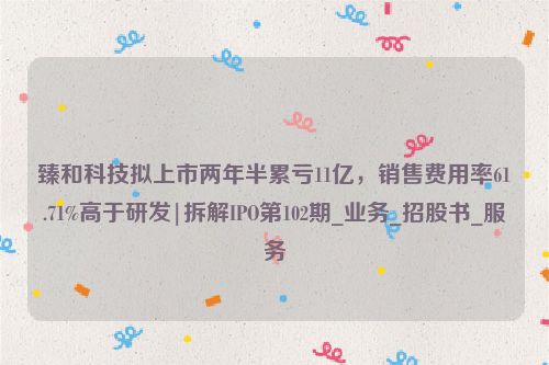 臻和科技拟上市两年半累亏11亿，销售费用率61.71%高于研发|拆解IPO第102期_业务_招股书_服务