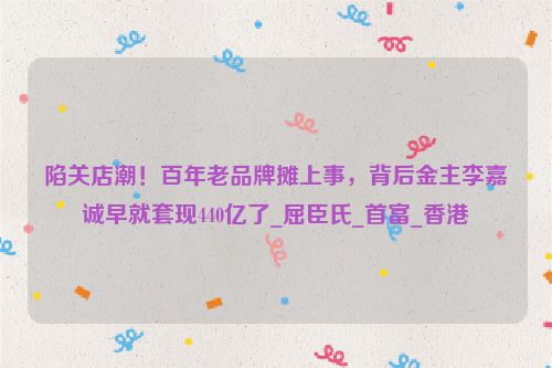 陷关店潮！百年老品牌摊上事，背后金主李嘉诚早就套现440亿了_屈臣氏_首富_香港