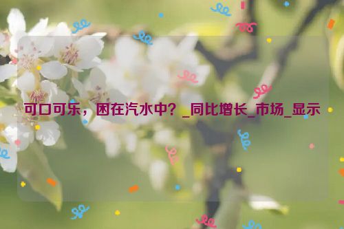 可口可乐，困在汽水中？_同比增长_市场_显示