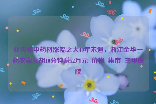 业内称中药材涨幅之大40年未遇，浙江金华一药农卖元胡10分钟赚52万元_价格_集市_三甲医院