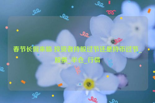 春节长假来临 投资者持股过节还是持币过节_股票_半仓_行情