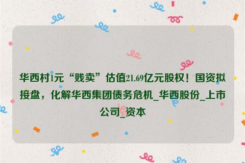 华西村1元“贱卖”估值21.69亿元股权！国资拟接盘，化解华西集团债务危机_华西股份_上市公司_资本