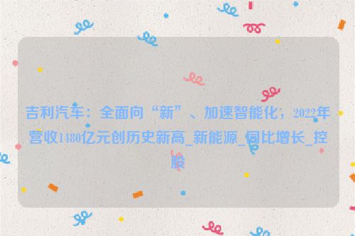 吉利汽车：全面向“新”、加速智能化，2022年营收1480亿元创历史新高_新能源_同比增长_控股