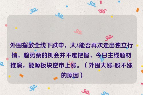 外围指数全线下跌中，大A能否再次走出独立行情，趋势票的机会并不难把握，今日主线题材推演，能源板块逆市上涨。（外围大涨a股不涨的原因）