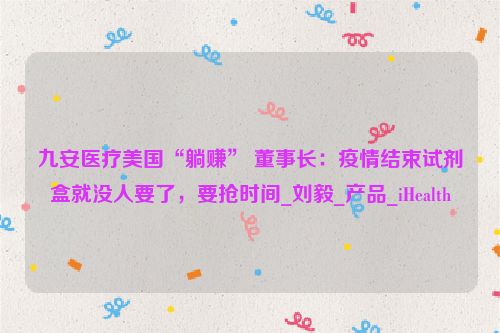 九安医疗美国“躺赚” 董事长：疫情结束试剂盒就没人要了，要抢时间_刘毅_产品_iHealth