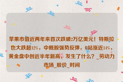 苹果市值近两年来首次跌破2万亿美元！特斯拉也大跌超12%，中概股强势反弹，B站涨近14%，黄金盘中创近半年新高，发生了什么？_劳动力市场_股价_时间