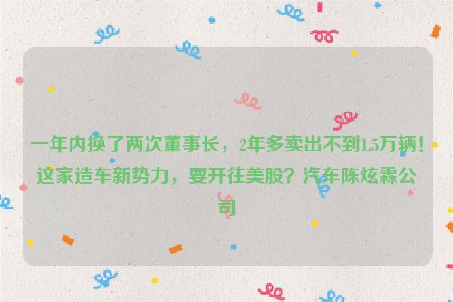 一年内换了两次董事长，2年多卖出不到1.5万辆！这家造车新势力，要开往美股？汽车陈炫霖公司