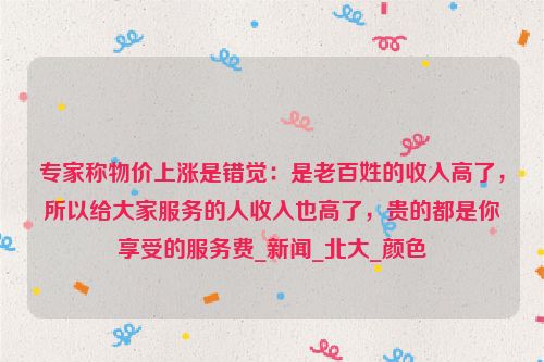 专家称物价上涨是错觉：是老百姓的收入高了，所以给大家服务的人收入也高了，贵的都是你享受的服务费_新闻_北大_颜色