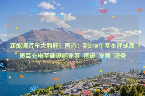 新能源汽车大利好！国办：到2030年基本建成高质量充电基础设施体系_建设_发展_服务